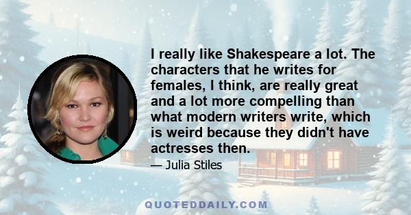 I really like Shakespeare a lot. The characters that he writes for females, I think, are really great and a lot more compelling than what modern writers write, which is weird because they didn't have actresses then.