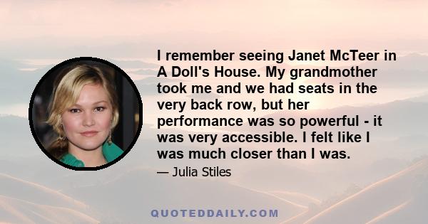 I remember seeing Janet McTeer in A Doll's House. My grandmother took me and we had seats in the very back row, but her performance was so powerful - it was very accessible. I felt like I was much closer than I was.