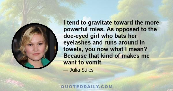 I tend to gravitate toward the more powerful roles. As opposed to the doe-eyed girl who bats her eyelashes and runs around in towels, you now what I mean? Because that kind of makes me want to vomit.