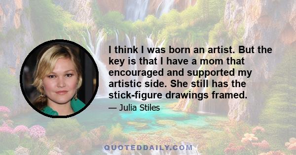 I think I was born an artist. But the key is that I have a mom that encouraged and supported my artistic side. She still has the stick-figure drawings framed.