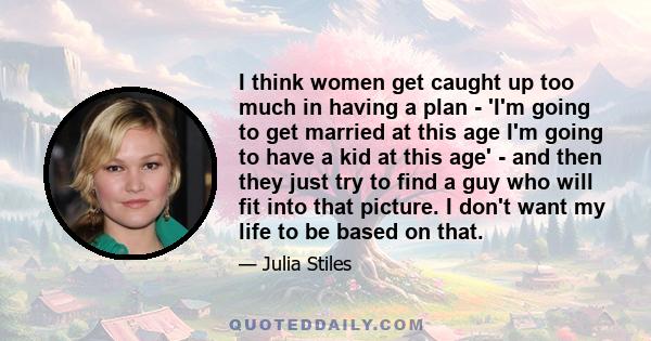 I think women get caught up too much in having a plan - 'I'm going to get married at this age I'm going to have a kid at this age' - and then they just try to find a guy who will fit into that picture. I don't want my