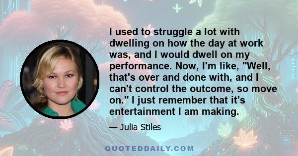 I used to struggle a lot with dwelling on how the day at work was, and I would dwell on my performance. Now, I'm like, Well, that's over and done with, and I can't control the outcome, so move on. I just remember that