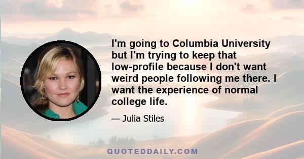 I'm going to Columbia University but I'm trying to keep that low-profile because I don't want weird people following me there. I want the experience of normal college life.