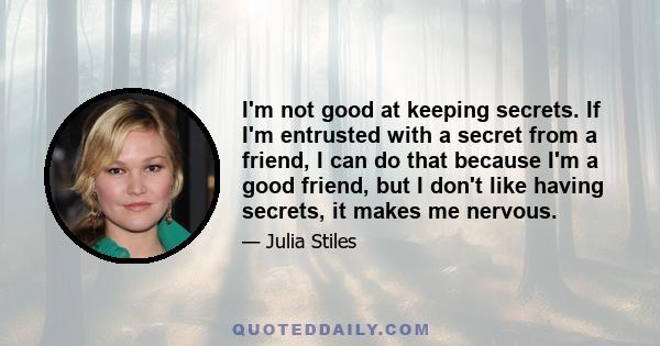 I'm not good at keeping secrets. If I'm entrusted with a secret from a friend, I can do that because I'm a good friend, but I don't like having secrets, it makes me nervous.