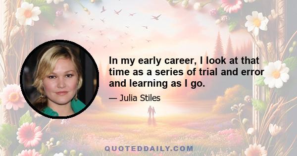 In my early career, I look at that time as a series of trial and error and learning as I go.