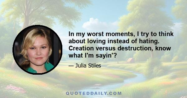 In my worst moments, I try to think about loving instead of hating. Creation versus destruction, know what I'm sayin'?