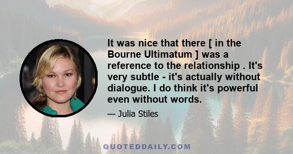 It was nice that there [ in the Bourne Ultimatum ] was a reference to the relationship . It's very subtle - it's actually without dialogue. I do think it's powerful even without words.