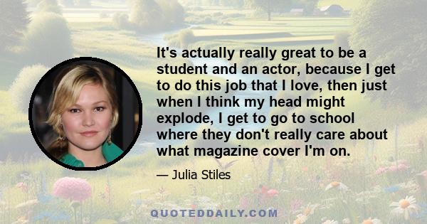 It's actually really great to be a student and an actor, because I get to do this job that I love, then just when I think my head might explode, I get to go to school where they don't really care about what magazine