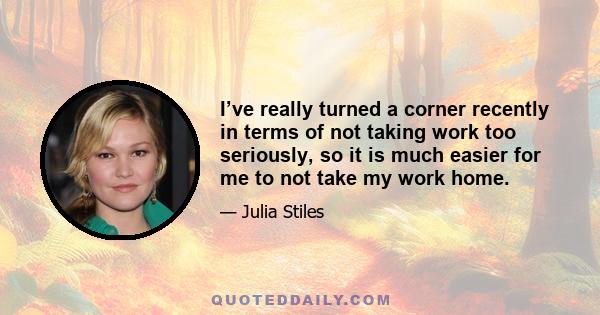 I’ve really turned a corner recently in terms of not taking work too seriously, so it is much easier for me to not take my work home.