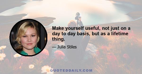 Make yourself useful, not just on a day to day basis, but as a lifetime thing.