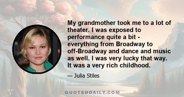 My grandmother took me to a lot of theater. I was exposed to performance quite a bit - everything from Broadway to off-Broadway and dance and music as well. I was very lucky that way. It was a very rich childhood.