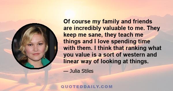 Of course my family and friends are incredibly valuable to me. They keep me sane, they teach me things and I love spending time with them. I think that ranking what you value is a sort of western and linear way of