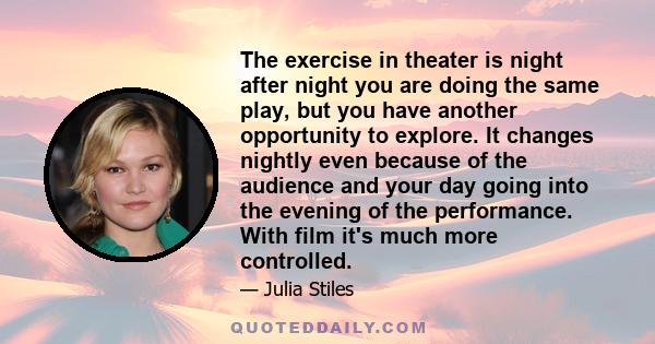 The exercise in theater is night after night you are doing the same play, but you have another opportunity to explore. It changes nightly even because of the audience and your day going into the evening of the