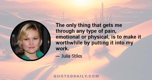 The only thing that gets me through any type of pain, emotional or physical, is to make it worthwhile by putting it into my work.