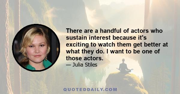 There are a handful of actors who sustain interest because it's exciting to watch them get better at what they do. I want to be one of those actors.