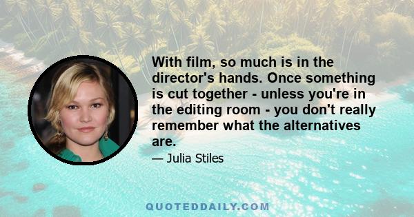 With film, so much is in the director's hands. Once something is cut together - unless you're in the editing room - you don't really remember what the alternatives are.