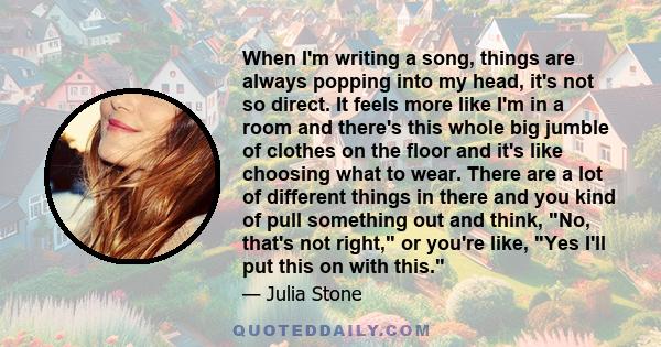 When I'm writing a song, things are always popping into my head, it's not so direct. It feels more like I'm in a room and there's this whole big jumble of clothes on the floor and it's like choosing what to wear. There