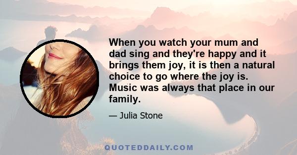 When you watch your mum and dad sing and they're happy and it brings them joy, it is then a natural choice to go where the joy is. Music was always that place in our family.