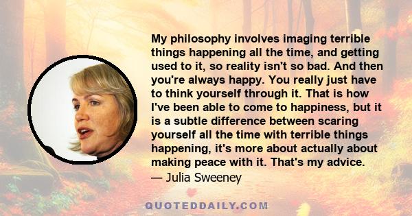 My philosophy involves imaging terrible things happening all the time, and getting used to it, so reality isn't so bad. And then you're always happy. You really just have to think yourself through it. That is how I've