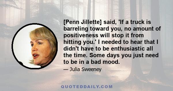 [Penn Jillette] said, 'If a truck is barreling toward you, no amount of positiveness will stop it from hitting you.' I needed to hear that I didn't have to be enthusiastic all the time. Some days you just need to be in