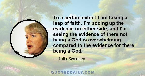 To a certain extent I am taking a leap of faith. I'm adding up the evidence on either side, and I'm seeing the evidence of there not being a God is overwhelming compared to the evidence for there being a God.