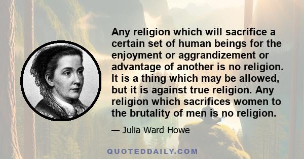 Any religion which will sacrifice a certain set of human beings for the enjoyment or aggrandizement or advantage of another is no religion. It is a thing which may be allowed, but it is against true religion. Any