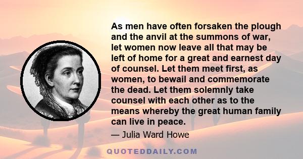 As men have often forsaken the plough and the anvil at the summons of war, let women now leave all that may be left of home for a great and earnest day of counsel. Let them meet first, as women, to bewail and