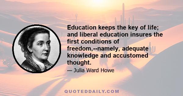 Education keeps the key of life; and liberal education insures the first conditions of freedom,--namely, adequate knowledge and accustomed thought.