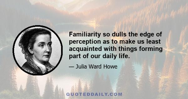 Familiarity so dulls the edge of perception as to make us least acquainted with things forming part of our daily life.