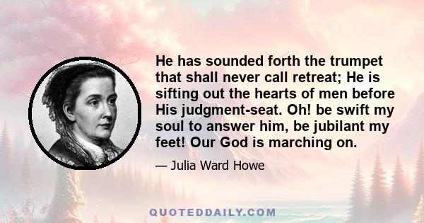 He has sounded forth the trumpet that shall never call retreat; He is sifting out the hearts of men before His judgment-seat. Oh! be swift my soul to answer him, be jubilant my feet! Our God is marching on.