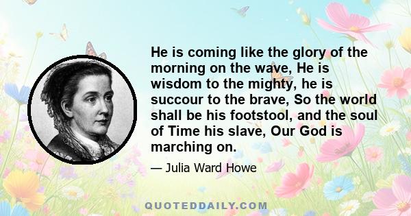 He is coming like the glory of the morning on the wave, He is wisdom to the mighty, he is succour to the brave, So the world shall be his footstool, and the soul of Time his slave, Our God is marching on.