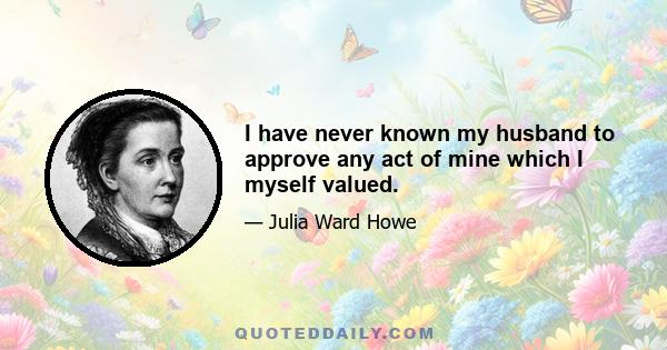 I have never known my husband to approve any act of mine which I myself valued.