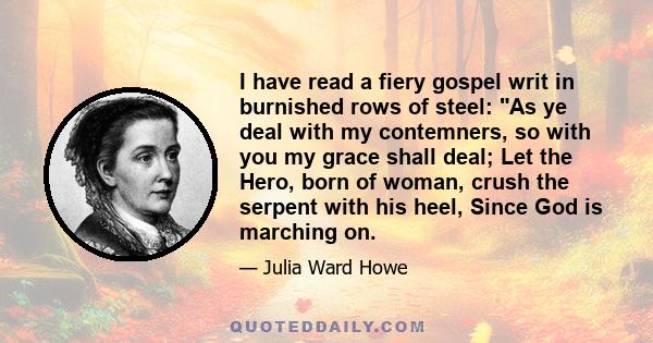 I have read a fiery gospel writ in burnished rows of steel: As ye deal with my contemners, so with you my grace shall deal; Let the Hero, born of woman, crush the serpent with his heel, Since God is marching on.