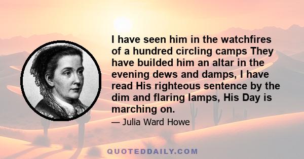 I have seen him in the watchfires of a hundred circling camps They have builded him an altar in the evening dews and damps, I have read His righteous sentence by the dim and flaring lamps, His Day is marching on.