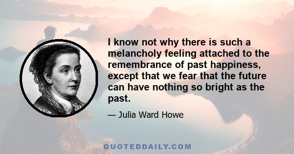 I know not why there is such a melancholy feeling attached to the remembrance of past happiness, except that we fear that the future can have nothing so bright as the past.