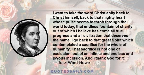 I want to take the word Christianity back to Christ himself, back to that mighty heart whose pulse seems to throb through the world today, that endless fountain of charity out of which I believe has come all true