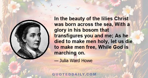 In the beauty of the lilies Christ was born across the sea, With a glory in his bosom that transfigures you and me; As he died to make men holy, let us die to make men free, While God is marching on.