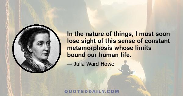 In the nature of things, I must soon lose sight of this sense of constant metamorphosis whose limits bound our human life.