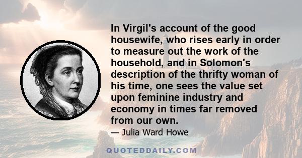 In Virgil's account of the good housewife, who rises early in order to measure out the work of the household, and in Solomon's description of the thrifty woman of his time, one sees the value set upon feminine industry