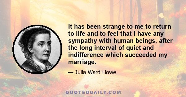 It has been strange to me to return to life and to feel that I have any sympathy with human beings, after the long interval of quiet and indifference which succeeded my marriage.