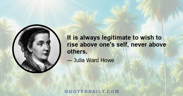 It is always legitimate to wish to rise above one's self, never above others.