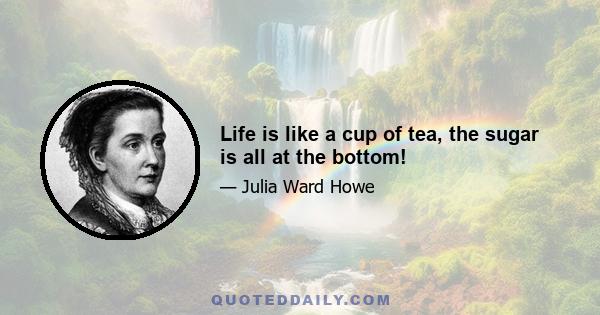 Life is like a cup of tea, the sugar is all at the bottom!