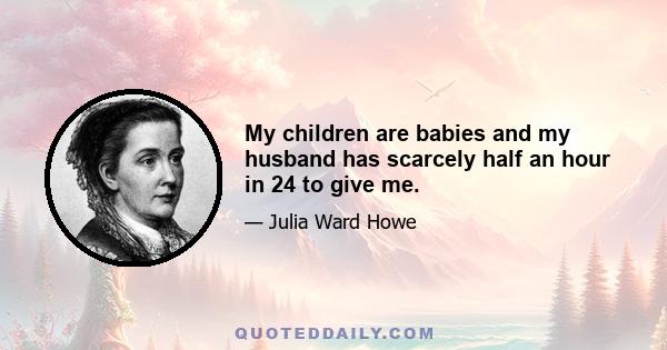 My children are babies and my husband has scarcely half an hour in 24 to give me.