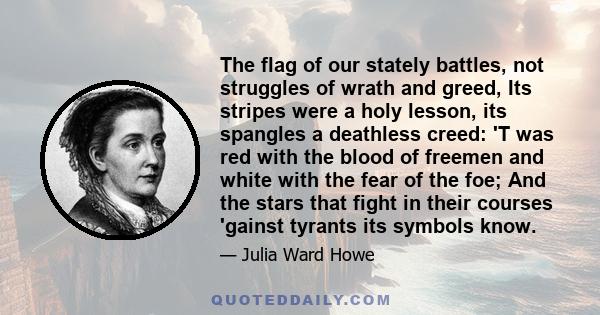 The flag of our stately battles, not struggles of wrath and greed, Its stripes were a holy lesson, its spangles a deathless creed: 'T was red with the blood of freemen and white with the fear of the foe; And the stars