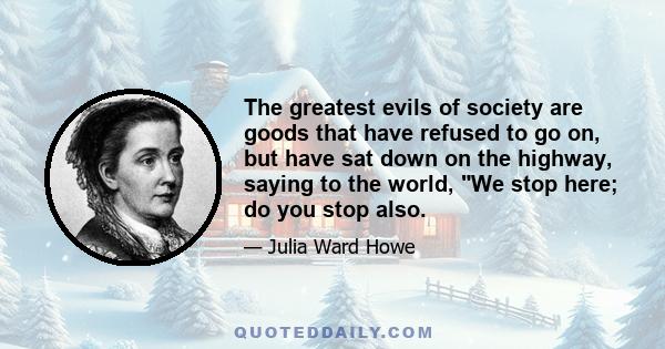 The greatest evils of society are goods that have refused to go on, but have sat down on the highway, saying to the world, We stop here; do you stop also.