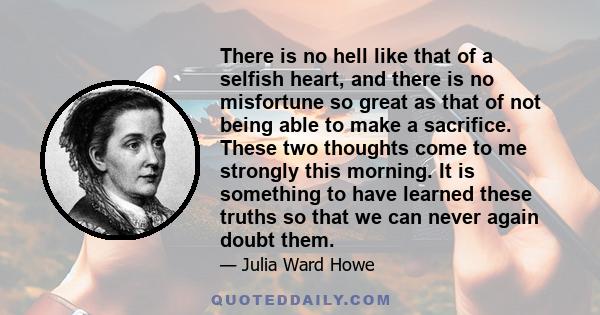 There is no hell like that of a selfish heart, and there is no misfortune so great as that of not being able to make a sacrifice. These two thoughts come to me strongly this morning. It is something to have learned