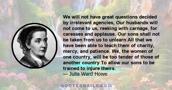 We will not have great questions decided by irrelevant agencies, Our husbands will not come to us, reeking with carnage, for caresses and applause. Our sons shall not be taken from us to unlearn All that we have been