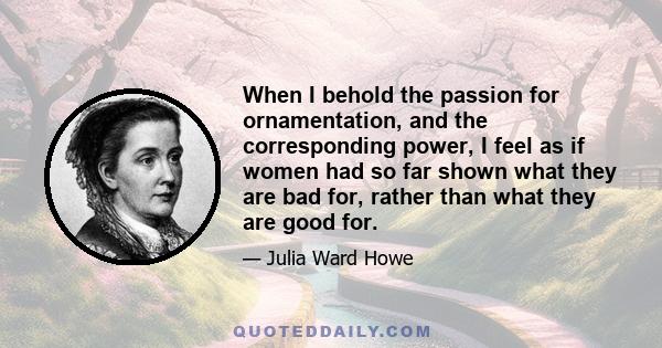 When I behold the passion for ornamentation, and the corresponding power, I feel as if women had so far shown what they are bad for, rather than what they are good for.