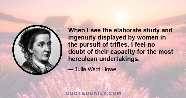 When I see the elaborate study and ingenuity displayed by women in the pursuit of trifles, I feel no doubt of their capacity for the most herculean undertakings.