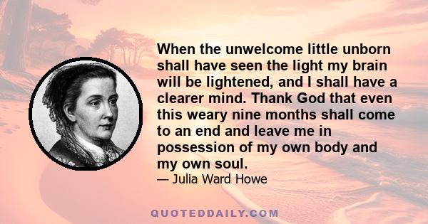 When the unwelcome little unborn shall have seen the light my brain will be lightened, and I shall have a clearer mind. Thank God that even this weary nine months shall come to an end and leave me in possession of my